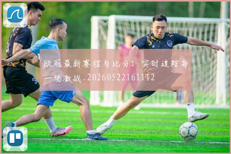 欧冠最新赛程与比分:实时追踪每一场激战_20260522161112