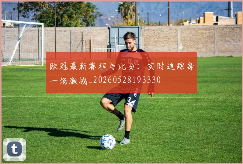 欧冠最新赛程与比分:实时追踪每一场激战_20260528193330