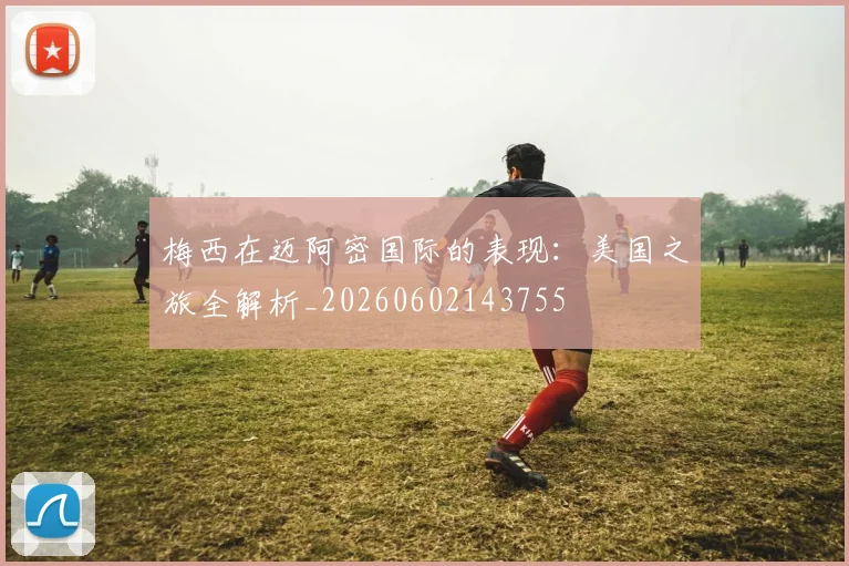 梅西在迈阿密国际的表现：美国之旅全解析_20260602143755