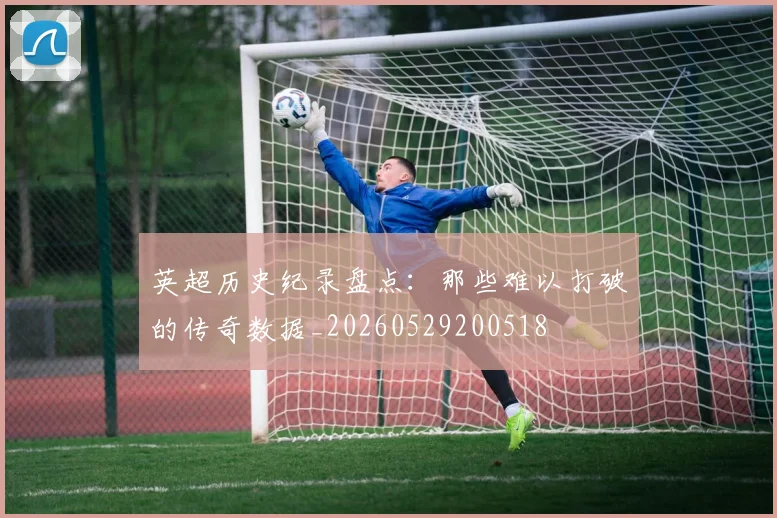 英超历史纪录盘点：那些难以打破的传奇数据_20260529200518