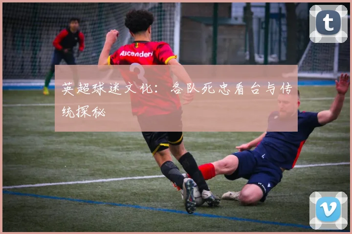英超球迷文化：各队死忠看台与传统探秘