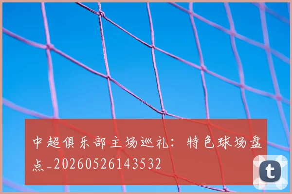 中超俱乐部主场巡礼：特色球场盘点_20260526143532