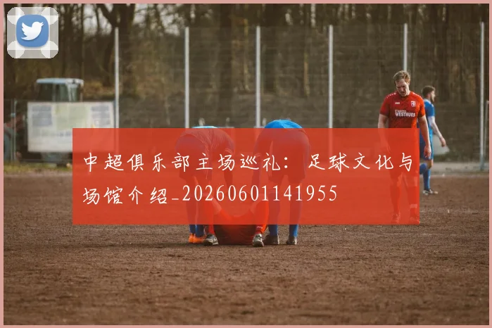中超俱乐部主场巡礼：足球文化与场馆介绍_20260601141955