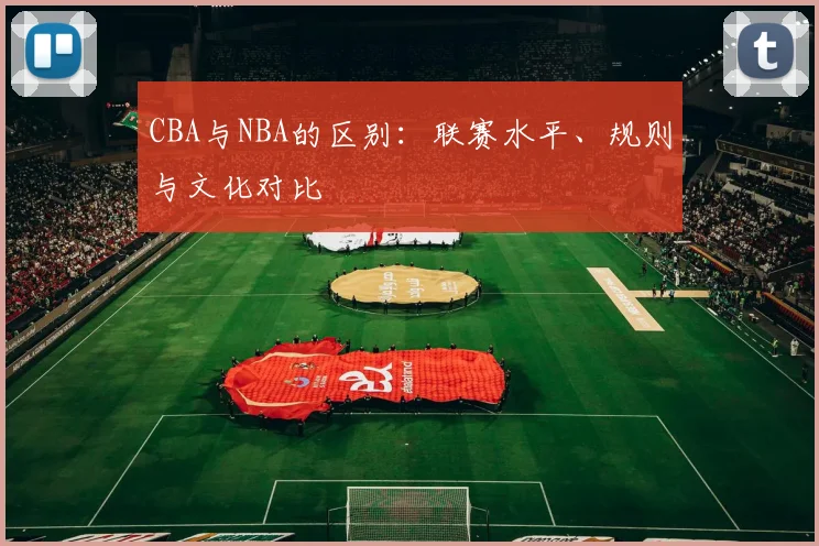 CBA与NBA的区别:联赛水平、规则与文化对比