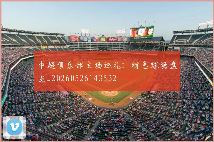 中超俱乐部主场巡礼：特色球场盘点_20260526143532