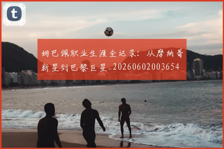 姆巴佩职业生涯全记录:从摩纳哥新星到巴黎巨星_20260602003654